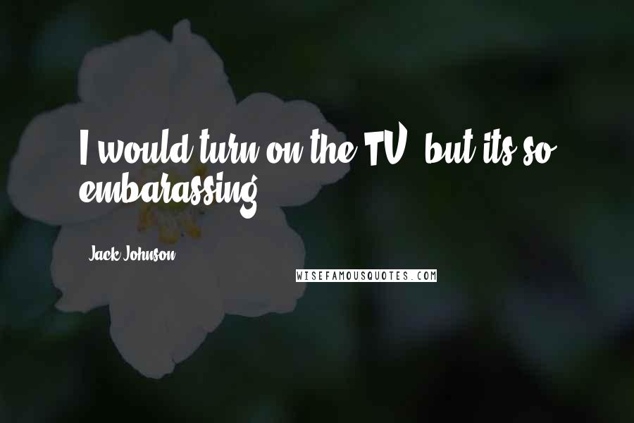 Jack Johnson Quotes: I would turn on the TV, but its so embarassing.