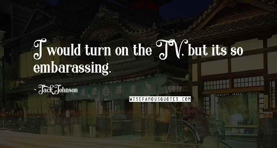 Jack Johnson Quotes: I would turn on the TV, but its so embarassing.