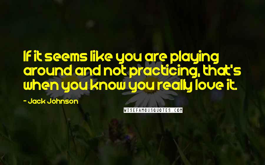 Jack Johnson Quotes: If it seems like you are playing around and not practicing, that's when you know you really love it.