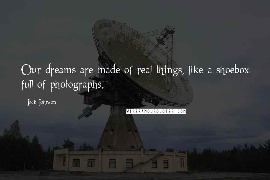 Jack Johnson Quotes: Our dreams are made of real things, like a shoebox full of photographs.