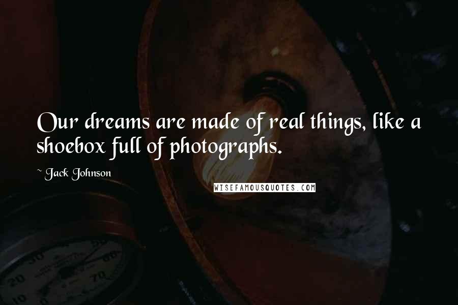 Jack Johnson Quotes: Our dreams are made of real things, like a shoebox full of photographs.