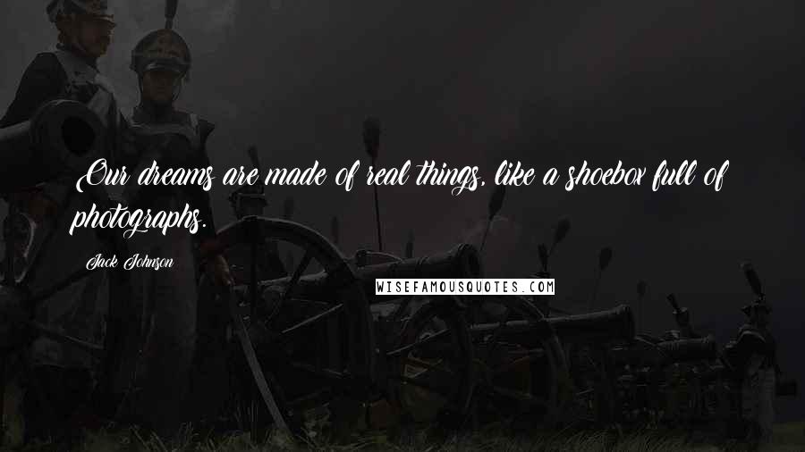 Jack Johnson Quotes: Our dreams are made of real things, like a shoebox full of photographs.