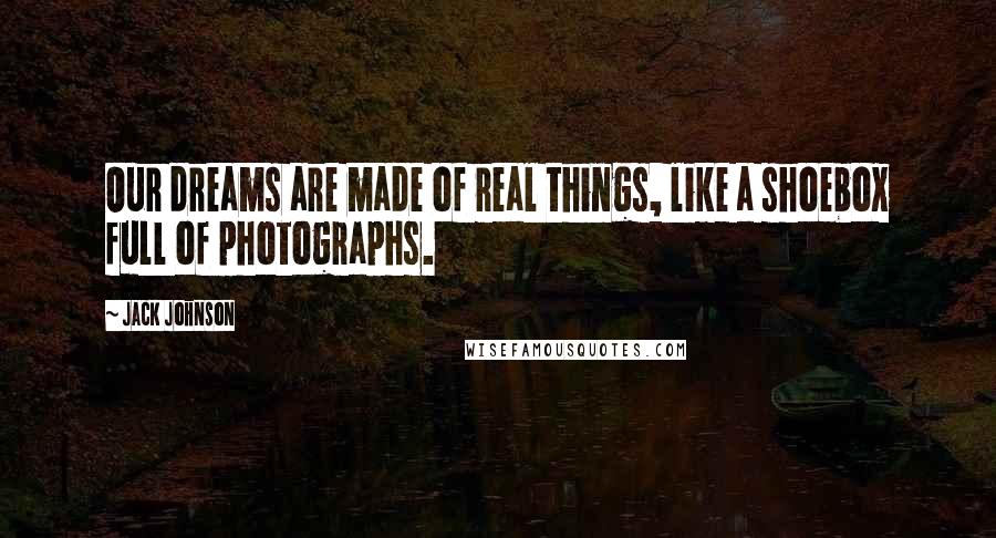 Jack Johnson Quotes: Our dreams are made of real things, like a shoebox full of photographs.