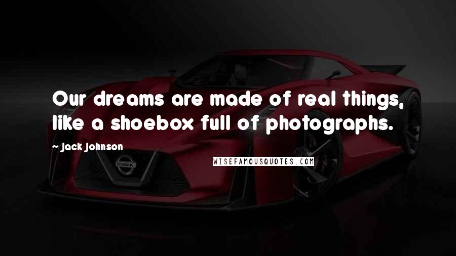 Jack Johnson Quotes: Our dreams are made of real things, like a shoebox full of photographs.