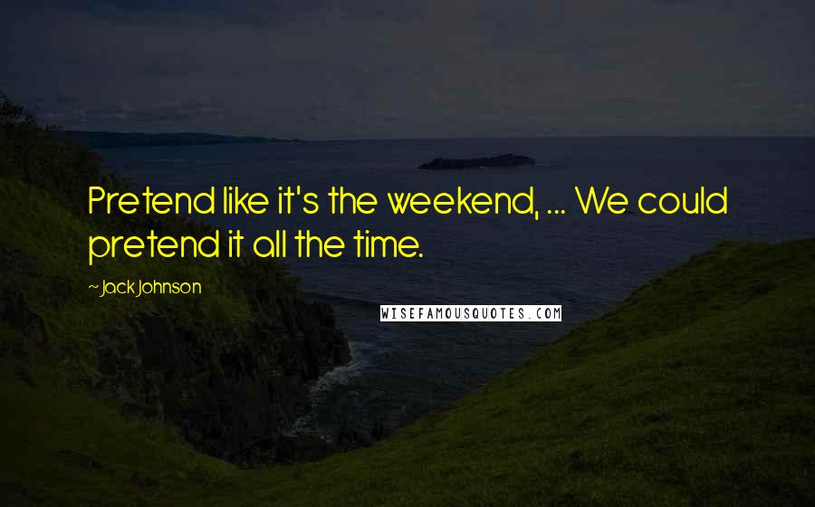 Jack Johnson Quotes: Pretend like it's the weekend, ... We could pretend it all the time.