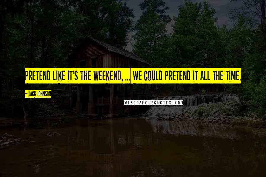 Jack Johnson Quotes: Pretend like it's the weekend, ... We could pretend it all the time.