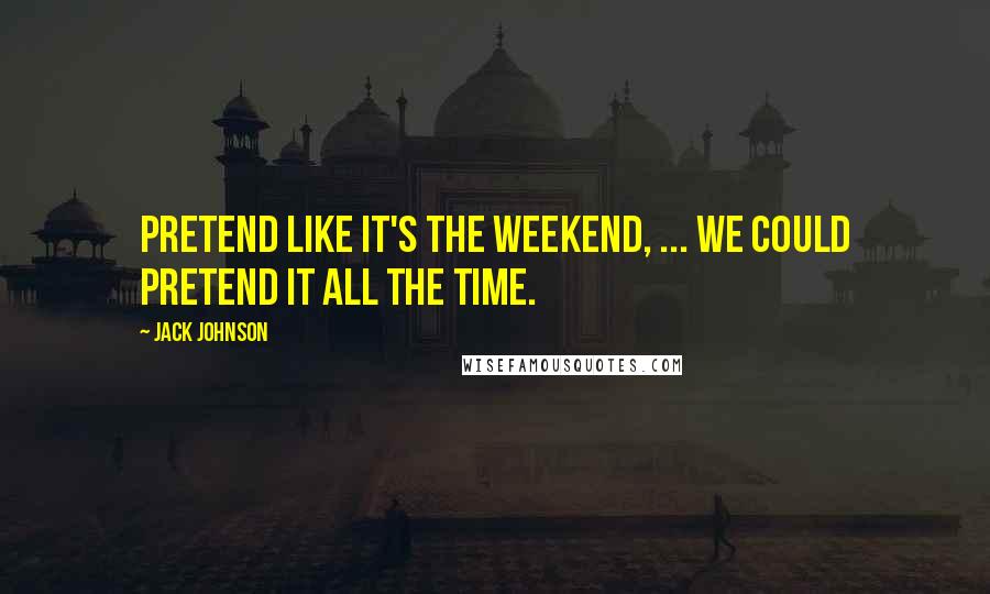 Jack Johnson Quotes: Pretend like it's the weekend, ... We could pretend it all the time.