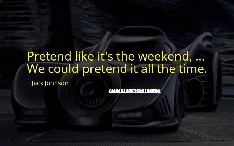 Jack Johnson Quotes: Pretend like it's the weekend, ... We could pretend it all the time.