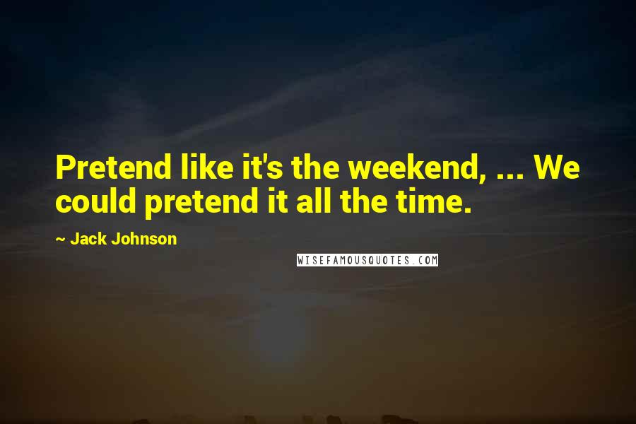 Jack Johnson Quotes: Pretend like it's the weekend, ... We could pretend it all the time.