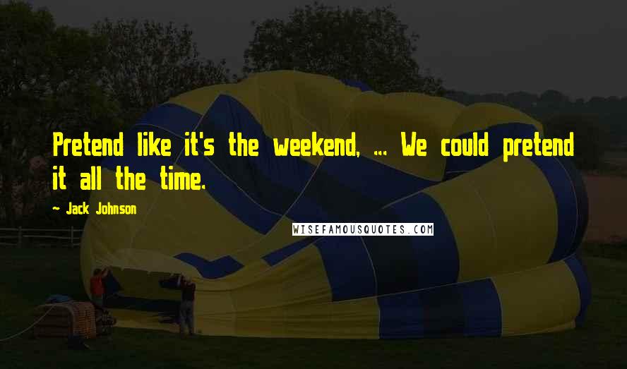 Jack Johnson Quotes: Pretend like it's the weekend, ... We could pretend it all the time.