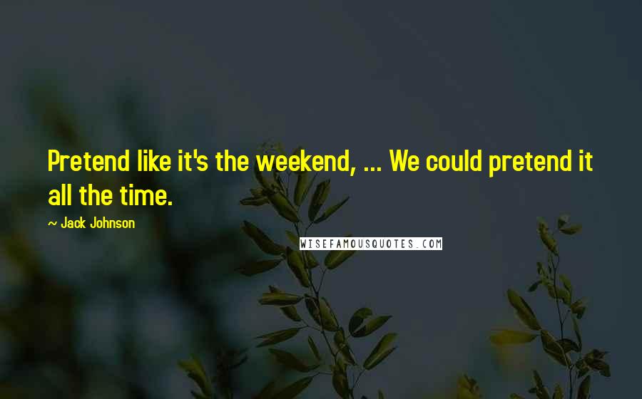 Jack Johnson Quotes: Pretend like it's the weekend, ... We could pretend it all the time.