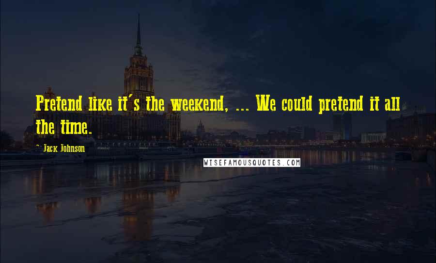 Jack Johnson Quotes: Pretend like it's the weekend, ... We could pretend it all the time.