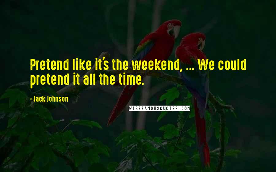 Jack Johnson Quotes: Pretend like it's the weekend, ... We could pretend it all the time.