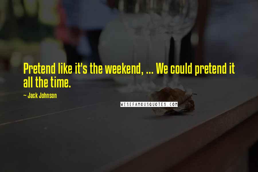 Jack Johnson Quotes: Pretend like it's the weekend, ... We could pretend it all the time.