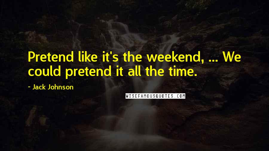 Jack Johnson Quotes: Pretend like it's the weekend, ... We could pretend it all the time.