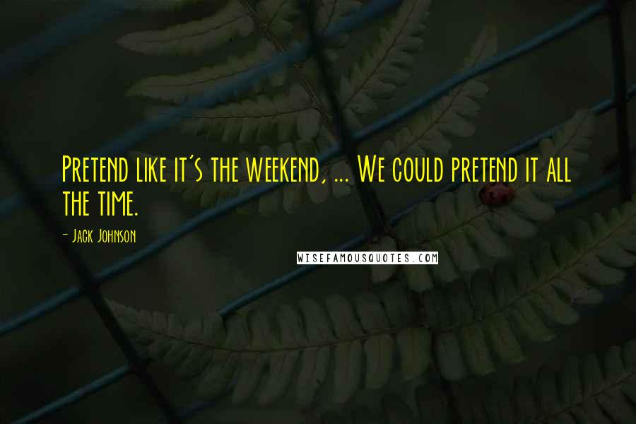 Jack Johnson Quotes: Pretend like it's the weekend, ... We could pretend it all the time.