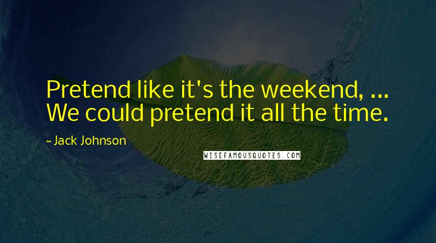 Jack Johnson Quotes: Pretend like it's the weekend, ... We could pretend it all the time.