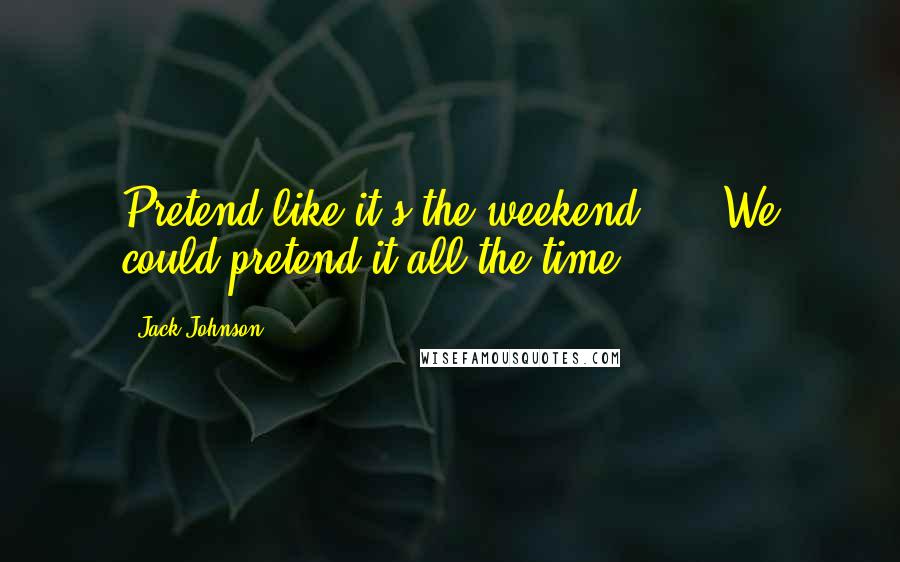 Jack Johnson Quotes: Pretend like it's the weekend, ... We could pretend it all the time.