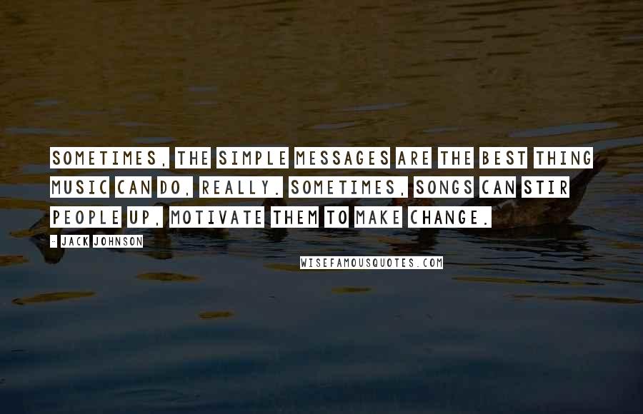 Jack Johnson Quotes: Sometimes, the simple messages are the best thing music can do, really. Sometimes, songs can stir people up, motivate them to make change.