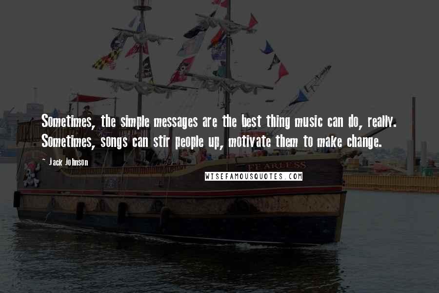 Jack Johnson Quotes: Sometimes, the simple messages are the best thing music can do, really. Sometimes, songs can stir people up, motivate them to make change.