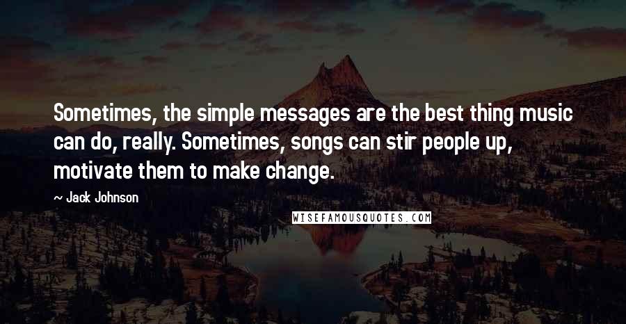 Jack Johnson Quotes: Sometimes, the simple messages are the best thing music can do, really. Sometimes, songs can stir people up, motivate them to make change.