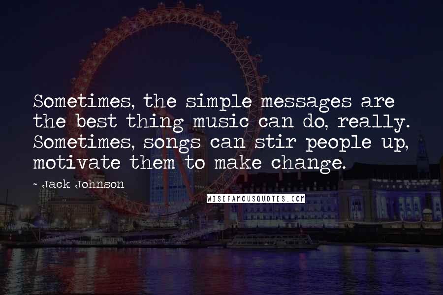 Jack Johnson Quotes: Sometimes, the simple messages are the best thing music can do, really. Sometimes, songs can stir people up, motivate them to make change.