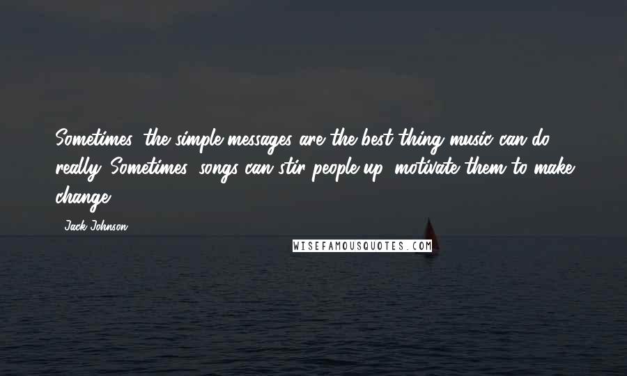 Jack Johnson Quotes: Sometimes, the simple messages are the best thing music can do, really. Sometimes, songs can stir people up, motivate them to make change.