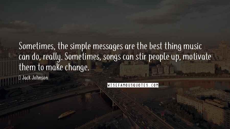 Jack Johnson Quotes: Sometimes, the simple messages are the best thing music can do, really. Sometimes, songs can stir people up, motivate them to make change.