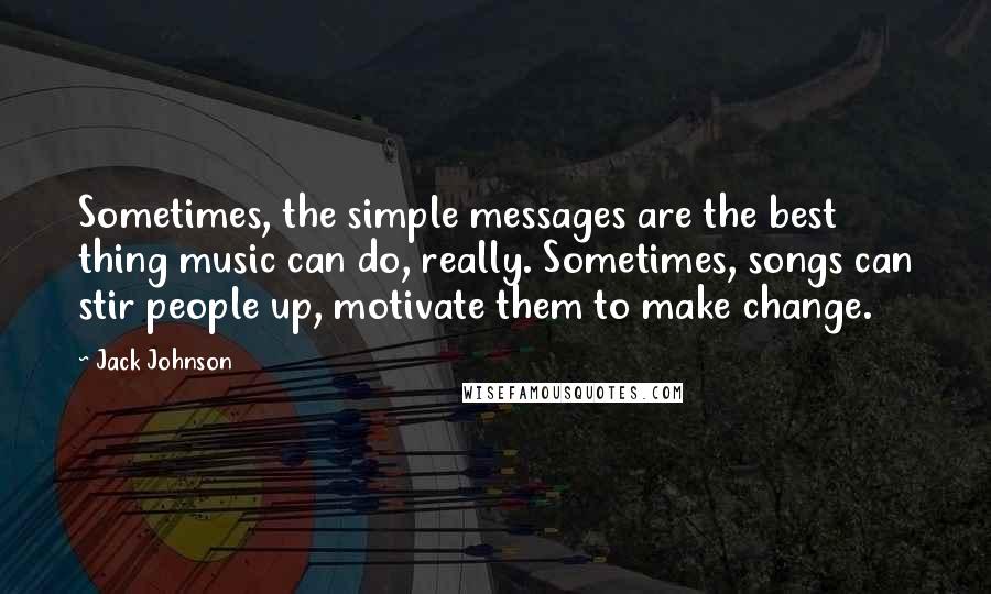 Jack Johnson Quotes: Sometimes, the simple messages are the best thing music can do, really. Sometimes, songs can stir people up, motivate them to make change.