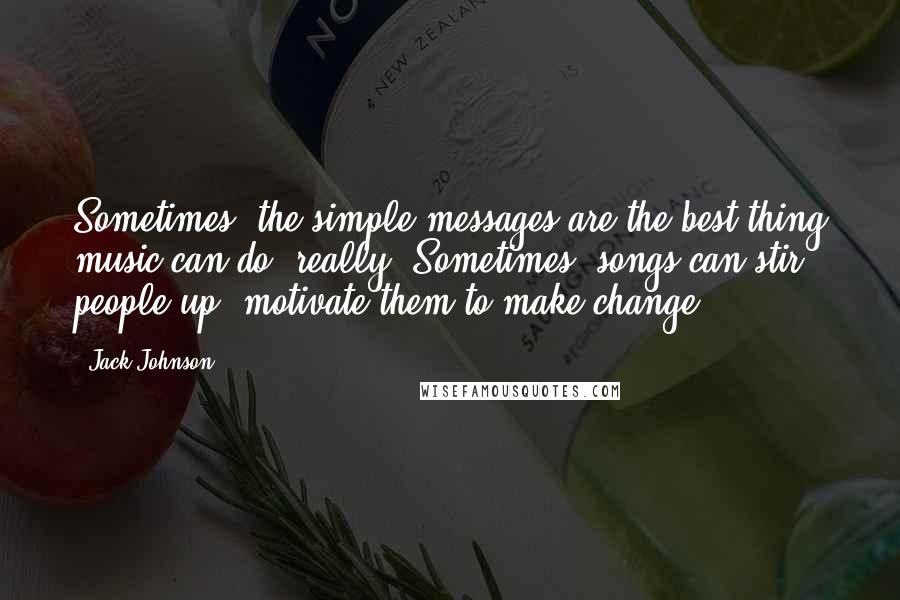 Jack Johnson Quotes: Sometimes, the simple messages are the best thing music can do, really. Sometimes, songs can stir people up, motivate them to make change.