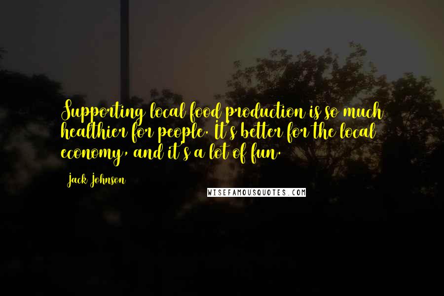 Jack Johnson Quotes: Supporting local food production is so much healthier for people. It's better for the local economy, and it's a lot of fun.