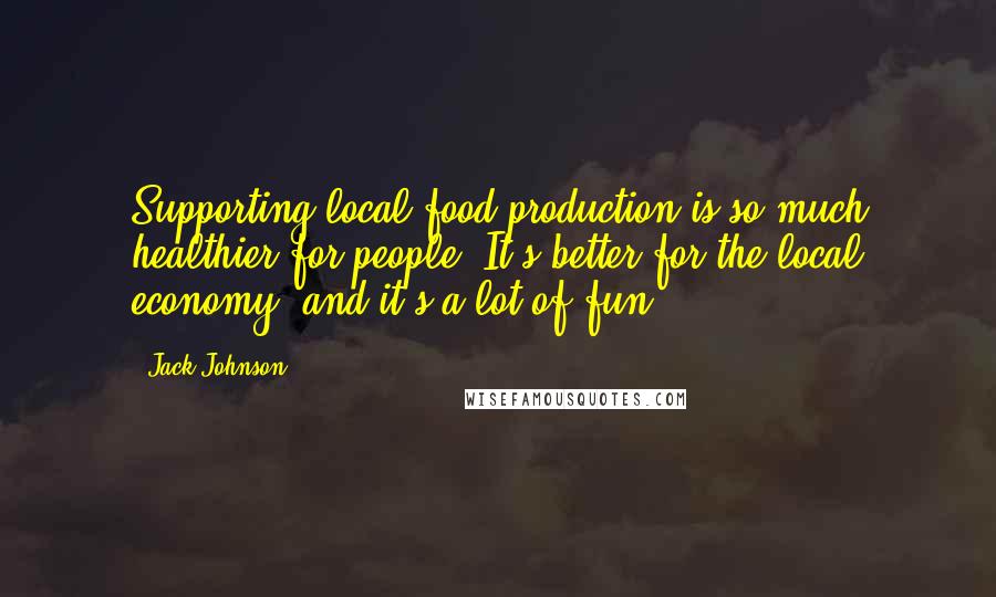 Jack Johnson Quotes: Supporting local food production is so much healthier for people. It's better for the local economy, and it's a lot of fun.