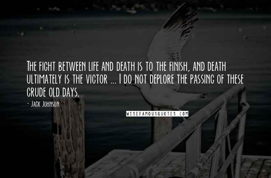 Jack Johnson Quotes: The fight between life and death is to the finish, and death ultimately is the victor ... I do not deplore the passing of these crude old days.