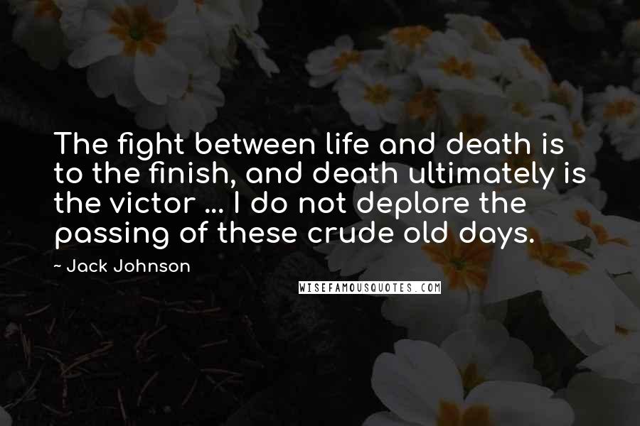 Jack Johnson Quotes: The fight between life and death is to the finish, and death ultimately is the victor ... I do not deplore the passing of these crude old days.