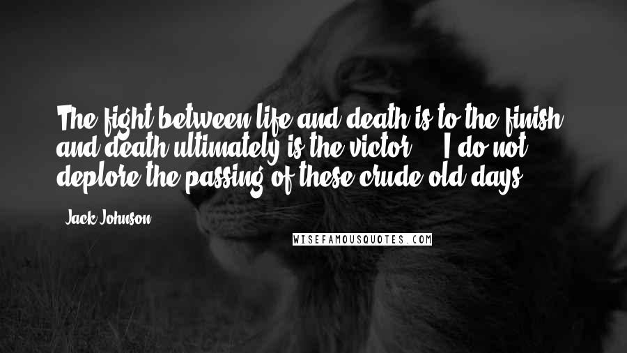 Jack Johnson Quotes: The fight between life and death is to the finish, and death ultimately is the victor ... I do not deplore the passing of these crude old days.