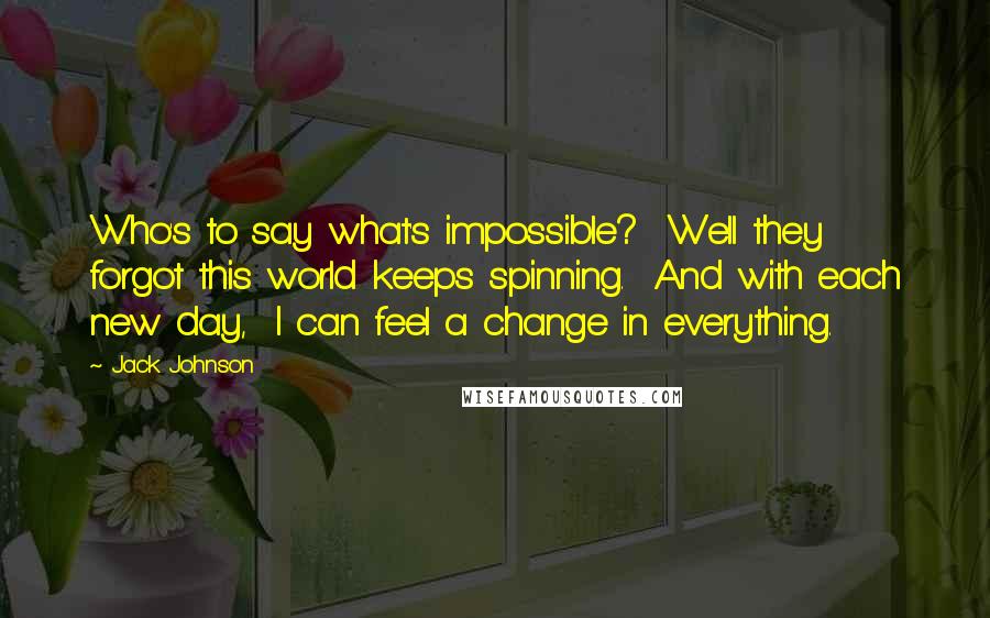 Jack Johnson Quotes: Who's to say what's impossible? Well they forgot this world keeps spinning. And with each new day, I can feel a change in everything.