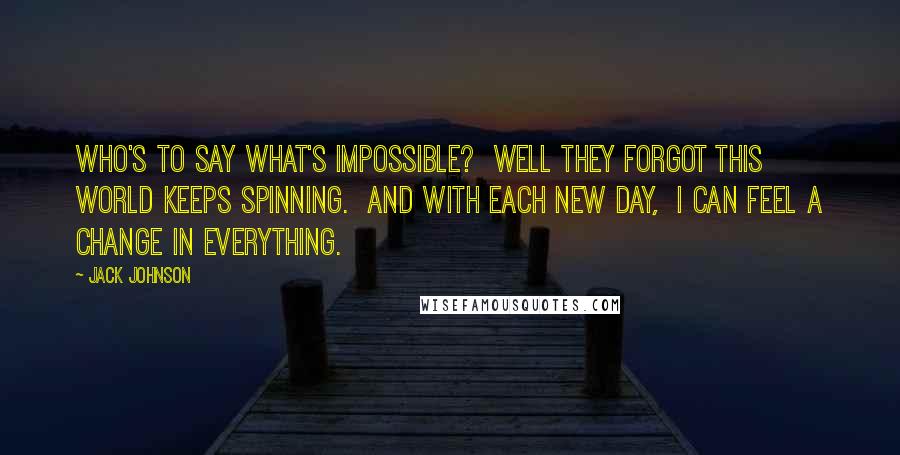 Jack Johnson Quotes: Who's to say what's impossible? Well they forgot this world keeps spinning. And with each new day, I can feel a change in everything.