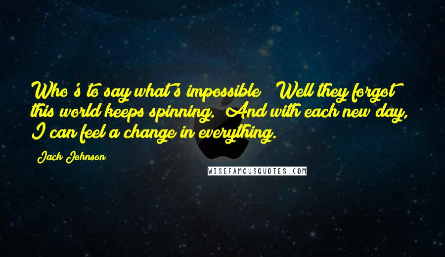 Jack Johnson Quotes: Who's to say what's impossible? Well they forgot this world keeps spinning. And with each new day, I can feel a change in everything.