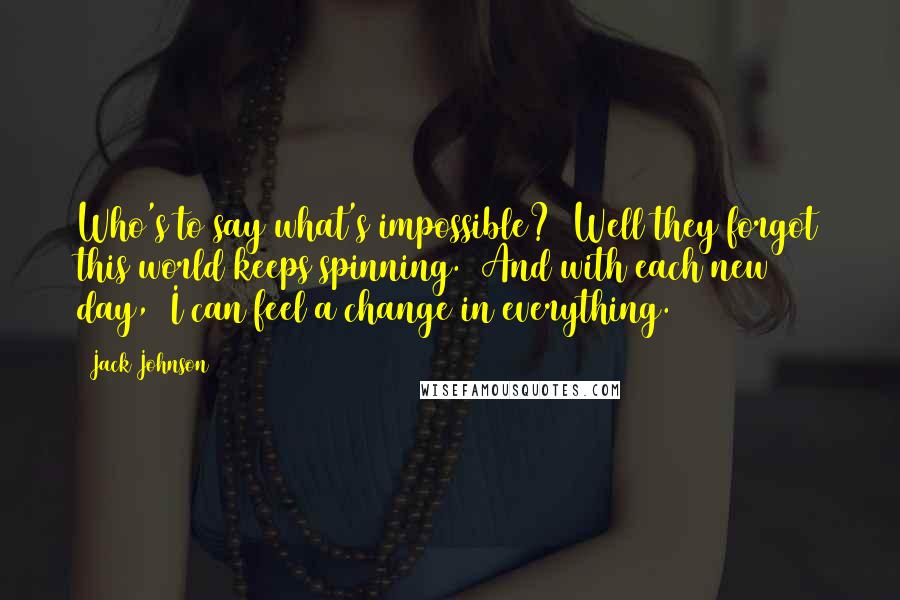 Jack Johnson Quotes: Who's to say what's impossible? Well they forgot this world keeps spinning. And with each new day, I can feel a change in everything.