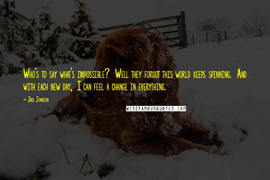Jack Johnson Quotes: Who's to say what's impossible? Well they forgot this world keeps spinning. And with each new day, I can feel a change in everything.