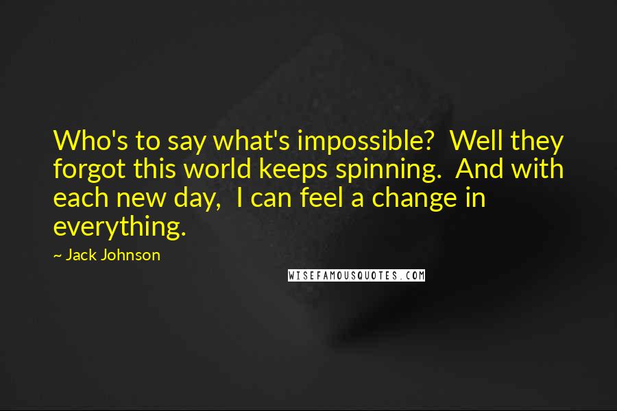 Jack Johnson Quotes: Who's to say what's impossible? Well they forgot this world keeps spinning. And with each new day, I can feel a change in everything.