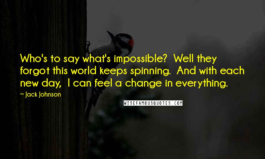 Jack Johnson Quotes: Who's to say what's impossible? Well they forgot this world keeps spinning. And with each new day, I can feel a change in everything.