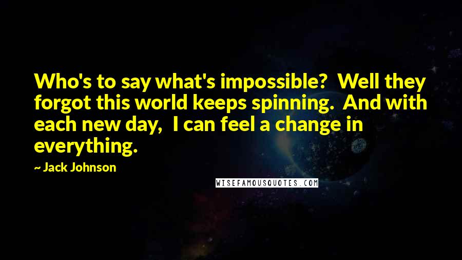 Jack Johnson Quotes: Who's to say what's impossible? Well they forgot this world keeps spinning. And with each new day, I can feel a change in everything.