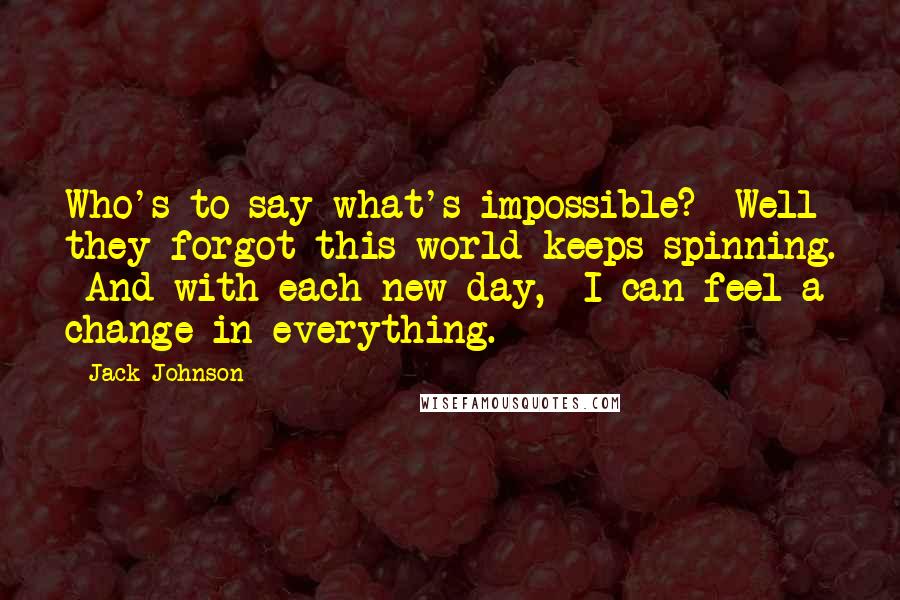 Jack Johnson Quotes: Who's to say what's impossible? Well they forgot this world keeps spinning. And with each new day, I can feel a change in everything.