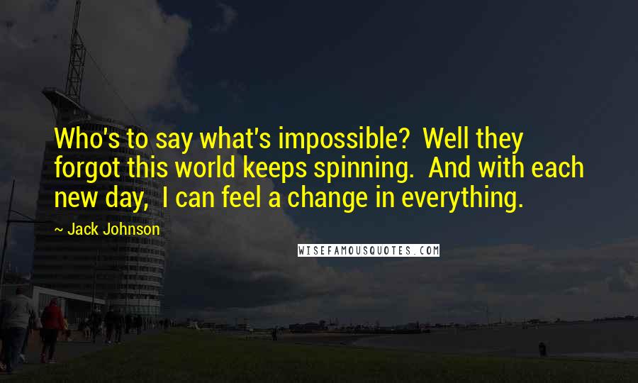 Jack Johnson Quotes: Who's to say what's impossible? Well they forgot this world keeps spinning. And with each new day, I can feel a change in everything.