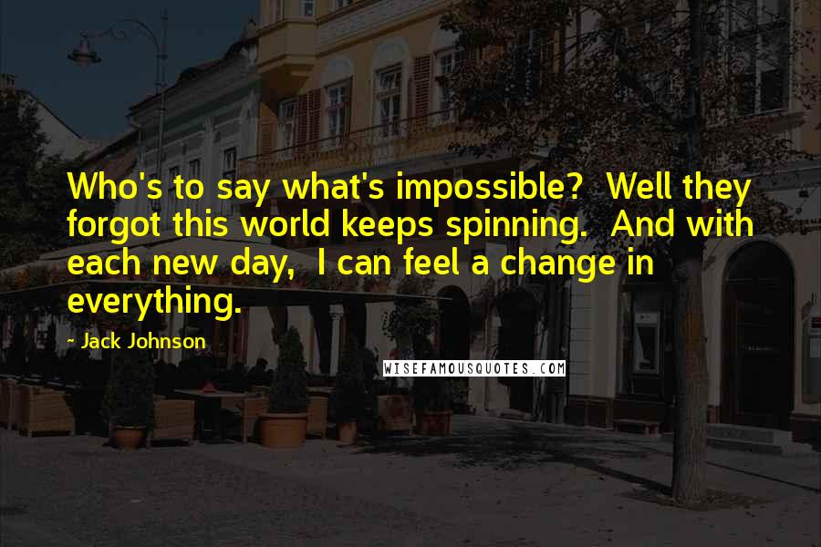 Jack Johnson Quotes: Who's to say what's impossible? Well they forgot this world keeps spinning. And with each new day, I can feel a change in everything.