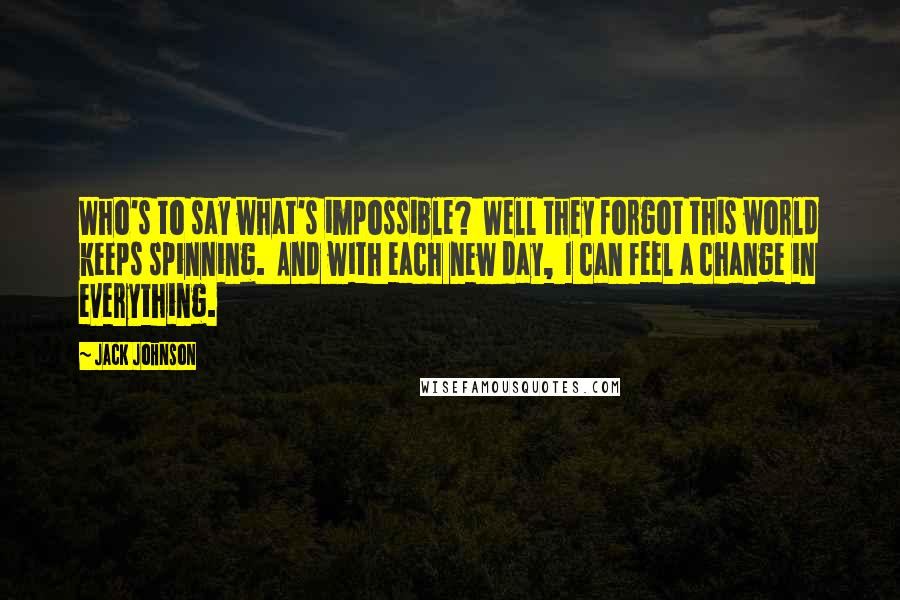 Jack Johnson Quotes: Who's to say what's impossible? Well they forgot this world keeps spinning. And with each new day, I can feel a change in everything.