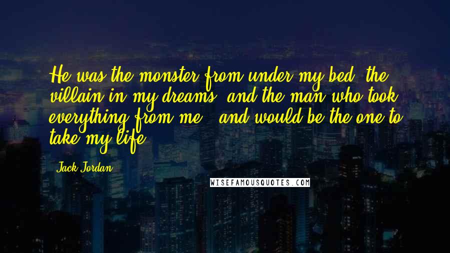 Jack Jordan Quotes: He was the monster from under my bed, the villain in my dreams, and the man who took everything from me - and would be the one to take my life.