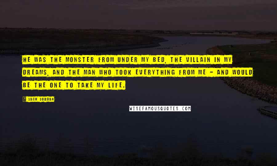 Jack Jordan Quotes: He was the monster from under my bed, the villain in my dreams, and the man who took everything from me - and would be the one to take my life.