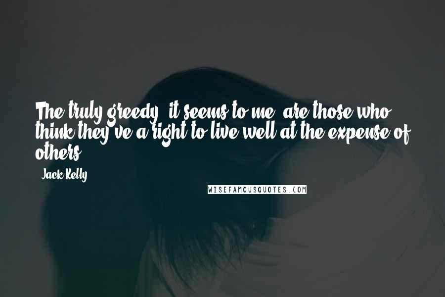 Jack Kelly Quotes: The truly greedy, it seems to me, are those who think they've a right to live well at the expense of others.